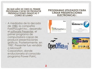 EN QUE AÑO SE CREO EL PRIMER
PROGRAMA CAPAZ DE PRODUCIR           PROGRAMAS UTILIZADOS PARA
  PRESENTACIONES GRAFICAS Y            CREAR PRESENTACIONES
       COMO SE LLAMO                      ELECTRONICAS :


• A mediados de la decada
  de 1980, la compañía
  Forethought Inc., desarrollo
  el software Presenter, el
  primer programa de
  computadora capaz de
  producir presentaciones
  gráficas. Posteriormente, en
  1987, Presenter fue vendido
  a Microsoft
  Corporation, donde
  evolucionaria al conocido
  programa Power Point.


                                 2
 