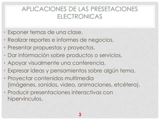 APLICACIONES DE LAS PRESETACIONES
               ELECTRONICAS

• Exponer temas de una clase.
• Realizar reportes e informes de negocios.
• Presentar propuestas y proyectos.
• Dar información sobre productos o servicios.
• Apoyar visualmente una conferencia.
• Expresar ideas y pensamientos sobre algún tema.
• Proyectar contenidos multimedia
  (imágenes, sonidos, video, animaciones, etcétera).
• Producir presentaciones interactivas con
  hipervínculos.

                            3
 