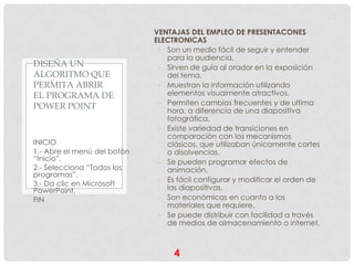 VENTAJAS DEL EMPLEO DE PRESENTACONES
                             ELECTRONICAS
                              - Son un medio fácil de seguir y entender
                                para la audiencia.
DISEÑA UN                     - Sirven de guía al orador en la exposición
ALGORITMO QUE                   del tema.
PERMITA ABRIR                 - Muestran la información utilizando
EL PROGRAMA DE                  elementos visualmente atractivos.
POWER POINT                   - Permiten cambios frecuentes y de ultima
                                hora, a diferencia de una diapositiva
                                fotográfica.
                              - Existe variedad de transiciones en
                                comparación con los mecanismos
INICIO                          clásicos, que utilizaban únicamente cortes
1.- Abre el menú del botón      o disolvencias.
“Inicio”.                     - Se pueden programar efectos de
2.- Selecciona “Todos los       animación.
programas”.
                              - Es fácil configurar y modificar el orden de
3.- Da clic en Microsoft
PowerPoint.                     las diapositivas.
FIN                           - Son económicas en cuanto a los
                                materiales que requiere.
                              - Se puede distribuir con facilidad a través
                                de medios de almacenamiento o internet.



                                  4
 