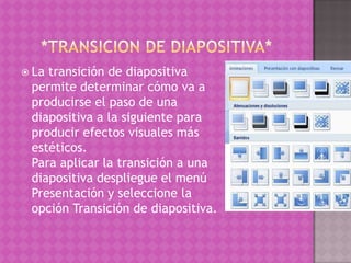  Latransición de diapositiva
 permite determinar cómo va a
 producirse el paso de una
 diapositiva a la siguiente para
 producir efectos visuales más
 estéticos.
 Para aplicar la transición a una
 diapositiva despliegue el menú
 Presentación y seleccione la
 opción Transición de diapositiva.
 