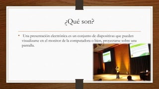 ¿Qué son?
• Una presentación electrónica es un conjunto de diapositivas que pueden
visualizarse en el monitor de la computadora o bien, proyectarse sobre una
pantalla.