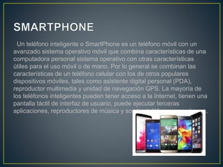 Un teléfono inteligente o SmartPhone es un teléfono móvil con un
avanzado sistema operativo móvil que combina características de una
computadora personal sistema operativo con otras características
útiles para el uso móvil o de mano. Por lo general se combinan las
características de un teléfono celular con los de otros populares
dispositivos móviles, tales como asistente digital personal (PDA),
reproductor multimedia y unidad de navegación GPS. La mayoría de
los teléfonos inteligentes pueden tener acceso a la Internet, tienen una
pantalla táctil de interfaz de usuario, puede ejecutar terceras
aplicaciones, reproductores de música y son los teléfonos con cámara.
 