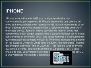 IPhone es una línea de teléfonos inteligentes diseñada y
comercializada por Apple Inc. El iPhone dispone de una cámara de
fotos de 8 megapíxeles y un reproductor de música (equivalente al del
iPod) además de software para enviar y recibir mensajes de texto y
mensajes de voz. También ofrece servicios de Internet como leer
correo electrónico, cargar páginas web y conectividad por Wi-Fi. Steve
Jobs anunció el iPhone en 2007, tras varios rumores y especulaciones
que circulaban desde hacía meses. El iPhone se introdujo inicialmente
en los Estados Unidos el 29 de junio de 2007. Fue nombrado (Invento
del año) por la revista Time en 2009. El 11 de julio de 2008 el iPhone
3G salió a la venta, estando disponible en 22 países y en 70 para
finales de año. Esta versión soportaba la transmisión de datos por 3G
a una velocidad más rápida y tecnología AGPS.
 