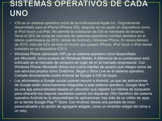 • iOS es un sistema operativo móvil de la multinacional Apple Inc. Originalmente
desarrollado para el iPhone (iPhone OS), después se ha usado en dispositivos como
el iPod touch y el iPad. No permite la instalación de iOS en hardware de terceros.
Tenía el 26% de cuota de mercado de sistemas operativos móviles vendidos en el
último cuatrimestre de 2010, detrás de Android y Windows Phone. En enero-febrero
de 2015, más del 52% de todo el mundo que poseen iPhone, iPod touch o iPad tienen
instalado en su dispositivo iOS 8.
• Windows Phone (abreviado WP) es un sistema operativo móvil desarrollado
por Microsoft, como sucesor de Windows Mobile. A diferencia de su predecesor está
enfocado en el mercado de consumo en lugar de en el mercado empresarial. Con
Windows Phone; Microsoft ofrece una nueva interfaz de usuario que integra varios de
sus servicios propios como OneDrive, Skype y Xbox Live en el sistema operativo.
Compite directamente contra Android de Google e iOS de Apple.
• Los aficionados a Google quizás quieran recurrir a Android, ya que las aplicaciones
de Google están estrechamente integradas a este sistema operativo. Google Now™
es una app personalizada basada en ubicación que registra tus hábitos de búsqueda
para ofrecerte los mejores resultados cuando los requieras. Otro beneficio del sistema
operativo Android es la disponibilidad de aplicaciones: hay más de un millón de apps
en la tienda Google Play™ Store. Con Android, tienes una pantalla de inicio
personalizable y la opción de agregarle widgets, como un divertido widget del clima o
un reloj.
 