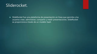 Sliderocket.
 SlideRocket fue una plataforma de presentación en línea que permite a los
usuarios crear, administrar, compartir y medir presentaciones. SlideRocket
se proporciona a través de un modelo SaaS.
 