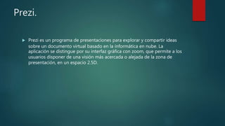 Prezi.
 Prezi es un programa de presentaciones para explorar y compartir ideas
sobre un documento virtual basado en la informática en nube. La
aplicación se distingue por su interfaz gráfica con zoom, que permite a los
usuarios disponer de una visión más acercada o alejada de la zona de
presentación, en un espacio 2.5D.
 