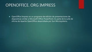 OPENOFFICE. ORG IMPRESS
 OpenOffice Impress es un programa de edición de presentaciones de
diapositivas similar a Microsoft Office PowerPoint. Es parte de la suite de
oficina de Apache OpenOffice desarrollada por Sun Microsystems.
 