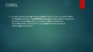 COREL.
 Es parte del paquete de software Corel Graphics Suite y es desarrollado
por CorelCorporation. CorelDRAW sirve para editar gráficos basados en
vectores. Este tipode gráficos, a diferencia de los gráficos en
forma de píxeles, utiliza líneas o curvaspara plasmar las figuras
gráficas que representan.
 