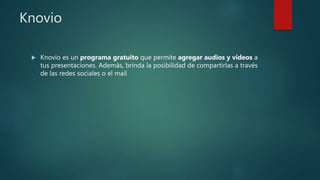 Knovio
 Knovio es un programa gratuito que permite agregar audios y videos a
tus presentaciones. Además, brinda la posibilidad de compartirlas a través
de las redes sociales o el mail
 
