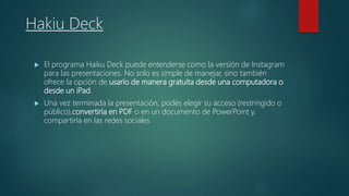 Hakiu Deck
 El programa Haiku Deck puede entenderse como la versión de Instagram
para las presentaciones. No solo es simple de manejar, sino también
ofrece la opción de usarlo de manera gratuita desde una computadora o
desde un iPad.
 Una vez terminada la presentación, podés elegir su acceso (restringido o
público),convertirla en PDF o en un documento de PowerPoint y,
compartirla en las redes sociales
 