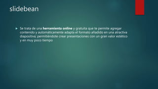 slidebean
 Se trata de una herramienta online y gratuita que te permite agregar
contenido y automáticamente adapta el formato añadido en una atractiva
diapositiva; permitiéndote crear presentaciones con un gran valor estético
y en muy poco tiempo
 