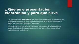 ¿ Que es e presentación
electrónica y para que sirve
Las presentaciones electrónicas son productos informáticos que se basan en
imágenes elaboradas en las computadoras y que se muestran mediante un
proyector, este utiliza grafricos e imágenes.
Las presentaciones electrónicas facilitan la transmisión de información de
forma visual y atractiva, es por eso que son de gran utilidad para realizar
exposiciones de algún tema.
 