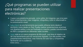 ¿Qué programas se pueden utilizar
para realizar presentaciones
electrónicas?
 Cuava : una plataforma pensada como editor de imágenes, que sirve para
hacer presentaciones, crear imágenes, infografías y todo lo relacionado a
la comunicación visual.
 hakui Deck: es una herramienta que puede utilizarse tanto desde el
escritorio, como desde un iPad. Puedes realizar presentaciones atractivas
con diversos estilos y una vez finalizada tu creación, puedes transformarla
en PDF o compartirla en diferentes redes sociales
 Sway: este es un nuevo programa de Microsoft que tiene el objetivo de
ser una herramienta para las narraciones digitales. Con ella puedes crear
presentaciones interactivas, crear historias de todo tipo y compartirlas
fácilmente con tu audiencia.
Entre otros……
 