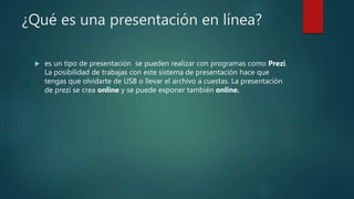¿Qué es una presentación en línea?
 es un tipo de presentación se pueden realizar con programas como Prezi.
La posibilidad de trabajas con este sistema de presentación hace que
tengas que olvidarte de USB o llevar el archivo a cuestas. La presentación
de prezi se crea online y se puede exponer también online.
 