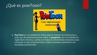 ¿Qué es powToon?
 PowToon es una plataforma online para la creación de animaciones y
todo tipo de presentaciones en video. El programa, con una interfaz en
inglés fácil e intuitiva, cuenta con todas las herramientas necesarias para
comenzar a crear presentaciones y vídeos animados explicativos con
resultados profesionales.
 
