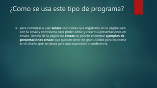 ¿Como se usa este tipo de programa?
 para comenzar a usar emaze sólo tienes que registrarte en la página web
con tu email y contraseña para poder editar y crear tus presentaciones en
emaze. Dentro de la página de emaze se podrán encontrar ejemplos de
presentaciones emaze que puedan servir de gran utilidad para inspirarse
en el diseño que se desea para una exposición o conferencia.
 
