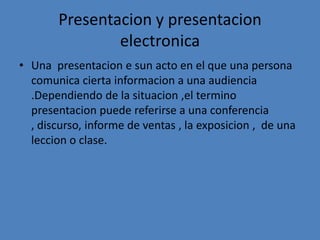Presentacion y presentacion
               electronica
• Una presentacion e sun acto en el que una persona
  comunica cierta informacion a una audiencia
  .Dependiendo de la situacion ,el termino
  presentacion puede referirse a una conferencia
  , discurso, informe de ventas , la exposicion , de una
  leccion o clase.
 