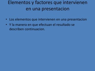 Elementos y factores que intervienen
        en una presentacion
• Los elementos que intervienen en una presentacion
• Y la manera en que efectuan el resultado se
  describen continuacion.
 