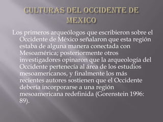 CULTURAS DEL OCCIDENTE DE MEXICO,[object Object],Los primeros arqueólogos que escribieron sobre el Occidente de México señalaron que esta región estaba de alguna manera conectada con Mesoamérica; posteriormente otros investigadores opinaron que la arqueología del Occidente pertenecía al área de los estudios mesoamericanos, y finalmente los más recientes autores sostienen que el Occidente debería incorporarse a una región mesoamericana redefinida (Gorenstein 1996: 89). ,[object Object]
