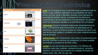 prezi es un programa que te permite hacer presentaciones en
flash y cuya cualidad explotada es la posibilidad de hacer
zoom, es muy visual y efectista, aunque como siempre se
recomienda sentido común, si abusas de los efectos la
concentración de los asistentes a la presentación se perderá
entre los resultados visuales y no asimilarán los conceptos.
slideshare hasta el momento todas eran presentaciones en
flash, normalmente esta herramienta no sobresale por su
efectismo, ya que se trata de pases de diapositivas pero si es
una de las más usadas y contando con buen material siempre
das en el clavo.
authorstream otra herramienta más online de presentaciones,
permite importar un archivo de powerpoint e incluso puedes
exportarlas a youtube en formato vídeo.
scribd es una red social que le permite a 10 millones de
usuarios cada mes, publicar, compartir,construir, comentar,
distribuir y encontrar documentos en múltiples formatos de
textos como: doc, pdf, txt, ppt, xls,

 