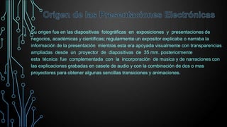 Su origen fue en las diapositivas fotográficas en exposiciones y presentaciones de
negocios, académicas y científicas; regularmente un expositor explicaba o narraba la
información de la presentación mientras esta era apoyada visualmente con transparencias
ampliadas desde un proyector de diapositivas de 35 mm. posteriormente
esta técnica fue complementada con la incorporación de musica y de narraciones con
las explicaciones grabadas en casete de audio y con la combinación de dos o mas
proyectores para obtener algunas sencillas transiciones y animaciones.

 