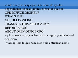 -darle clic y te desplegara una serie de ayudas dependiendo de cual quieras consultar que son:  OPENOFFICE.ORGHELP  WHATS THIS  GET HELP ONLINE  TRASLATE THIS APPLICATION  REPORT A BUG  ABOUT OPEN OFFICE.ORG  - y la consultas, sigues los pasos a seguir y te brinda el beneficio  -y así aplicas lo que necesites y no entiendas como  