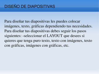 DISEÑO DE DIAPOSITIVAS  Para diseñar tus diapositivas les puedes colocar imágenes, texto, gráficas dependiendo tus necesidades. Para diseñar tus diapositivas debes seguir los pasos siguientes: -seleccionar el LAYOUT que desees si quieres que tenga puro texto, texto con imágenes, texto con gráficas, imágenes con gráficas, etc.  