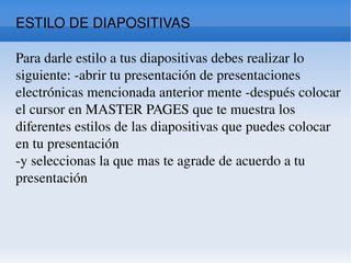 ESTILO DE DIAPOSITIVAS  Para darle estilo a tus diapositivas debes realizar lo siguiente: -abrir tu presentación de presentaciones electrónicas mencionada anterior mente -después colocar el cursor en MASTER PAGES que te muestra los diferentes estilos de las diapositivas que puedes colocar en tu presentación  -y seleccionas la que mas te agrade de acuerdo a tu presentación  