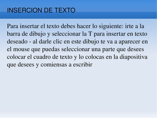 INSERCION DE TEXTO Para insertar el texto debes hacer lo siguiente: irte a la barra de dibujo y seleccionar la T para insertar en texto deseado - al darle clic en este dibujo te va a aparecer en el mouse que puedas seleccionar una parte que desees colocar el cuadro de texto y lo colocas en la diapositiva que desees y comiensas a escribir  