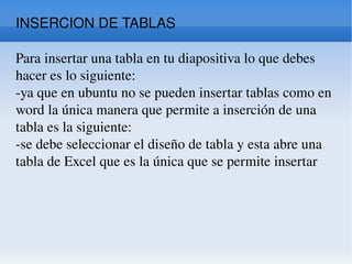 INSERCION DE TABLAS Para insertar una tabla en tu diapositiva lo que debes hacer es lo siguiente:  -ya que en ubuntu no se pueden insertar tablas como en word la única manera que permite a inserción de una tabla es la siguiente:  -se debe seleccionar el diseño de tabla y esta abre una tabla de Excel que es la única que se permite insertar 