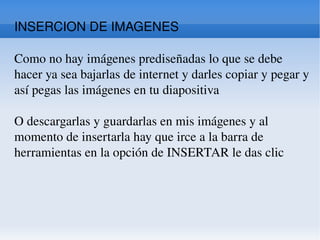 INSERCION DE IMAGENES  Como no hay imágenes prediseñadas lo que se debe hacer ya sea bajarlas de internet y darles copiar y pegar y así pegas las imágenes en tu diapositiva  O descargarlas y guardarlas en mis imágenes y al momento de insertarla hay que irce a la barra de herramientas en la opción de INSERTAR le das clic 