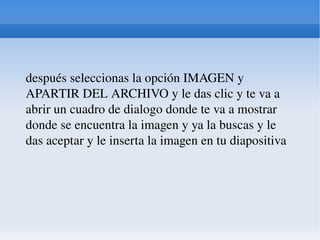 después seleccionas la opción IMAGEN y APARTIR DEL ARCHIVO y le das clic y te va a abrir un cuadro de dialogo donde te va a mostrar donde se encuentra la imagen y ya la buscas y le das aceptar y le inserta la imagen en tu diapositiva  