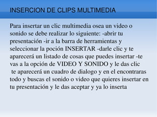 INSERCION DE CLIPS MULTIMEDIA Para insertar un clic multimedia osea un video o sonido se debe realizar lo siguiente: -abrir tu presentación -ir a la barra de herramientas y seleccionar la poción INSERTAR -darle clic y te aparecerá un listado de cosas que puedes insertar -te vas a la opción de VIDEO Y SONIDO y le das clic  te aparecerá un cuadro de dialogo y en el encontraras todo y buscas el sonido o video que quieres insertar en tu presentación y le das aceptar y ya lo inserta  