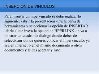 INSERCION DE VINCULOS Para insertar un hipervinculo se debe realizar lo siguiente: -abrir la presentación -ir a la barra de herramientas y seleccionar la opción de INSERTAR -darle clic e irse a la opción de HPERLINK -te va a mostrar un cuadro de dialogo donde debes de seleccioanr donde quieres colocar el hipervinculo, ya sea en internet o en el mismo documento o otros documentos y le das aceptar y listo  