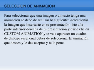 SELECCION DE ANIMACION  Para seleccionar que una imagen o un texto tenga una animación se debe de realizar lo siguiente: -seleccionar la imagen que insertaste en tu presentación -irte a la parte inferiror derecha de tu presentación y darle clic en CUSTOM ANIMATION y te va a aparecer un cuadro de dialogo en el cual debes de seleccionar la animación que desees y le das aceptar y te la pone  