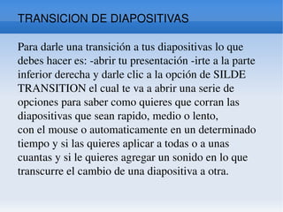 TRANSICION DE DIAPOSITIVAS Para darle una transición a tus diapositivas lo que debes hacer es: -abrir tu presentación -irte a la parte inferior derecha y darle clic a la opción de SILDE TRANSITION el cual te va a abrir una serie de opciones para saber como quieres que corran las diapositivas que sean rapido, medio o lento,  con el mouse o automaticamente en un determinado tiempo y si las quieres aplicar a todas o a unas cuantas y si le quieres agregar un sonido en lo que transcurre el cambio de una diapositiva a otra. 