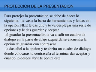 PROTECCION DE LA PRESENTACION Para protejer la presentación se debe de hacer lo siguiente: -te vas a la barra de herramientas y le das en la opción FILE le das clic y te va desplegar una serie de opciones y le das guardar y aceptar  -al guardar la presentación te va a salir un cuadro de dialogo en la parte de abajo izquierda se encuentra la opcion de guardar con contraseña  -le das clicl a la opcion y te abrira un cuadro de dialogo donde colocaras tu contraseña al terminar das aceptar y cuando lo desees abrir te pedira esta. 