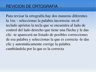 REVICION DE ORTOGRAFIA Para revisar la ortografía hay dos maneras diferentes la 1ra: - seleccionas la palabra incorrecta -en el teclado aprietas la tecla que se encuentra al lado de control del lado derecho que tiene una flecha y le das clic -te aparecerá un listado de posibles correcciones de esa palabra y seleccionas la que es correcta -le das clic y automáticamente corrige la palabra cambiándola por la que es la correcta  