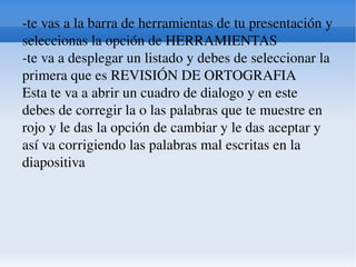 -te vas a la barra de herramientas de tu presentación y seleccionas la opción de HERRAMIENTAS  -te va a desplegar un listado y debes de seleccionar la primera que es REVISIÓN DE ORTOGRAFIA  Esta te va a abrir un cuadro de dialogo y en este debes de corregir la o las palabras que te muestre en rojo y le das la opción de cambiar y le das aceptar y así va corrigiendo las palabras mal escritas en la diapositiva  