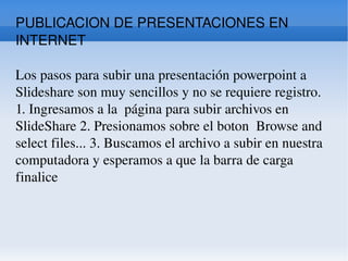 PUBLICACION DE PRESENTACIONES EN INTERNET Los pasos para subir una presentación powerpoint a Slideshare son muy sencillos y no se requiere registro. 1. Ingresamos a la  página para subir archivos en SlideShare 2. Presionamos sobre el boton  Browse and select files... 3. Buscamos el archivo a subir en nuestra computadora y esperamos a que la barra de carga finalice  