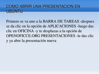 COMO ABRIR UNA PRESENTACION EN UBUNTU Primero se va uno a la BARRA DE TAREAS -despues se da clic en la opción de APLICACIONES -luego das clic en OFICINA -y te desplazas a la opción de OPENOFICCE.ORG PRESENTACIONES -le das clic y ya abre la presentación nueva  