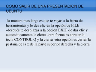 COMO SALIR DE UNA PRESENTACION DE UBUNTU -la manera mas larga es que te vayas a la barra de herramientas y le des clic en la opción de FILE -después te desplazas a la opción EXIT -le das clic y automáticamente la cierra -otra forma es apretar la tecla CONTROL Q y la cierra -otra opción es cerrar la pestaña de la x de la parte superior derecha y la cierra  
