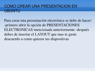 COMO CREAR UNA PRESENTACION EN UBUNTU Para crear una presentación electrónica se debe de hacer: -primero abrir la opción de PRESENTACIONES ELECTRONICAS mencionada anteriormente -después debes de insertar el LAYOUT que mas te guste deacuerdo a como quieras tus diapositivas  