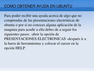 COMO OBTENER AYUDA EN UBUNTU  Para poder recibir una ayuda acerca de algo que no comprendas de las presentaciones electrónicas de ubuntu o por si no conoces alguna aplicación de la maquina para acudir a ella debes de a seguir los siguientes pasos: -abrir la opción de PRESENTACIONES ELECTRONICAS -después ir a la barra de herramientas y colocar el cursor en la opción HELP  