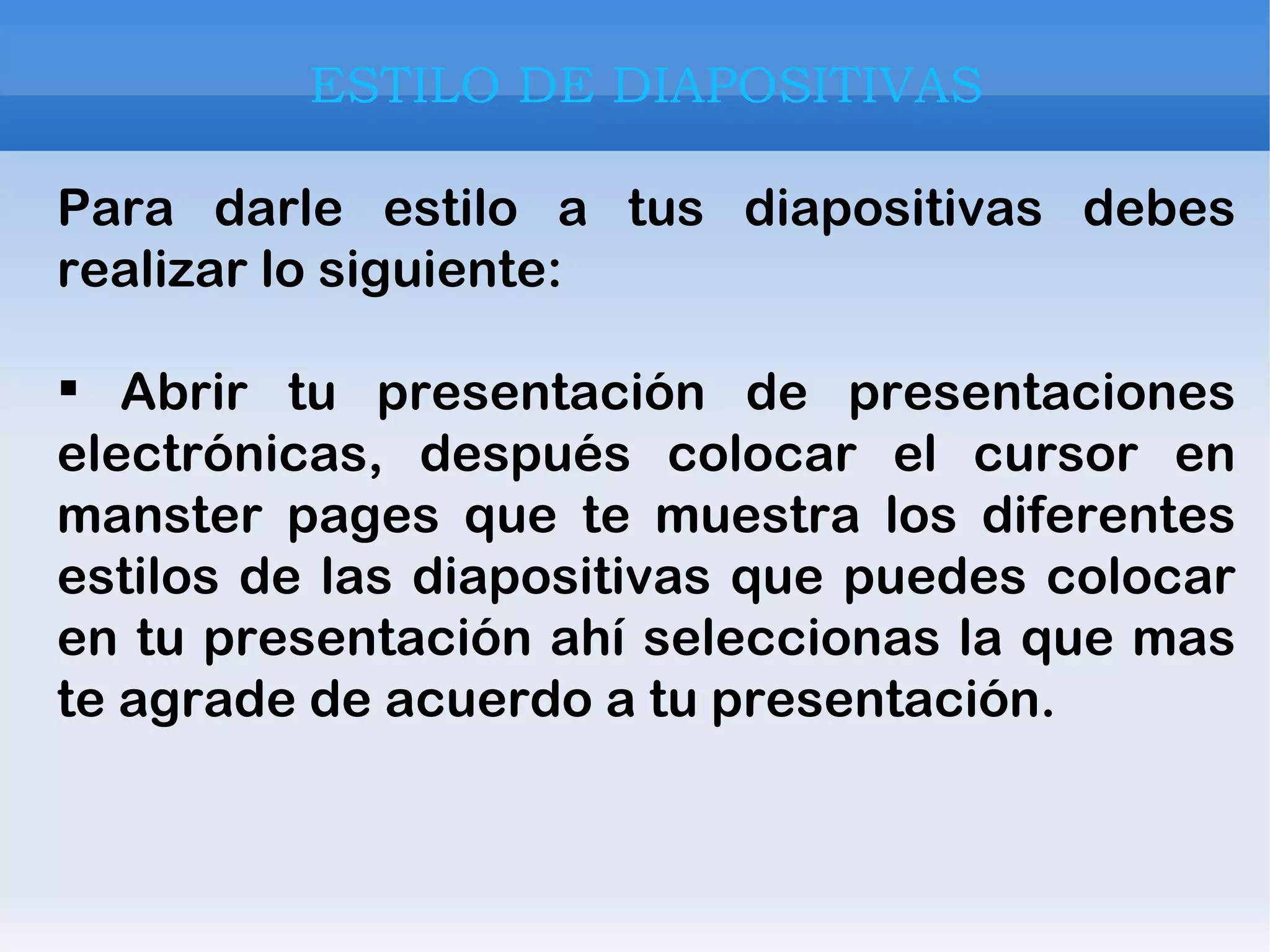 ESTILO DE DIAPOSITIVAS Para darle estilo a tus diapositivas debes realizar lo siguiente: Abrir tu presentación de presentaciones electrónicas, después colocar el cursor en manster pages que te muestra los diferentes estilos de las diapositivas que puedes colocar en tu presentación ahí seleccionas la que mas te agrade de acuerdo a tu presentación. 