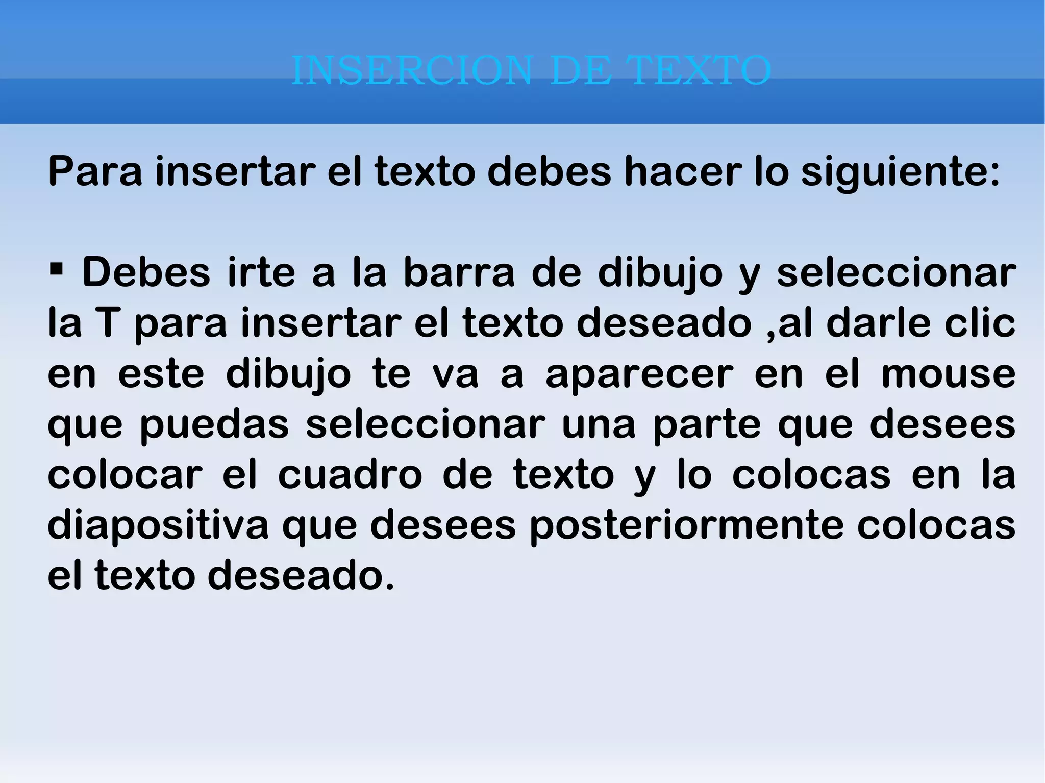 INSERCION DE TEXTO Para insertar el texto debes hacer lo siguiente:  Debes irte a la barra de dibujo y seleccionar la T para insertar el texto deseado ,al darle clic en este dibujo te va a aparecer en el mouse que puedas seleccionar una parte que desees colocar el cuadro de texto y lo colocas en la diapositiva que desees posteriormente colocas el texto deseado. 