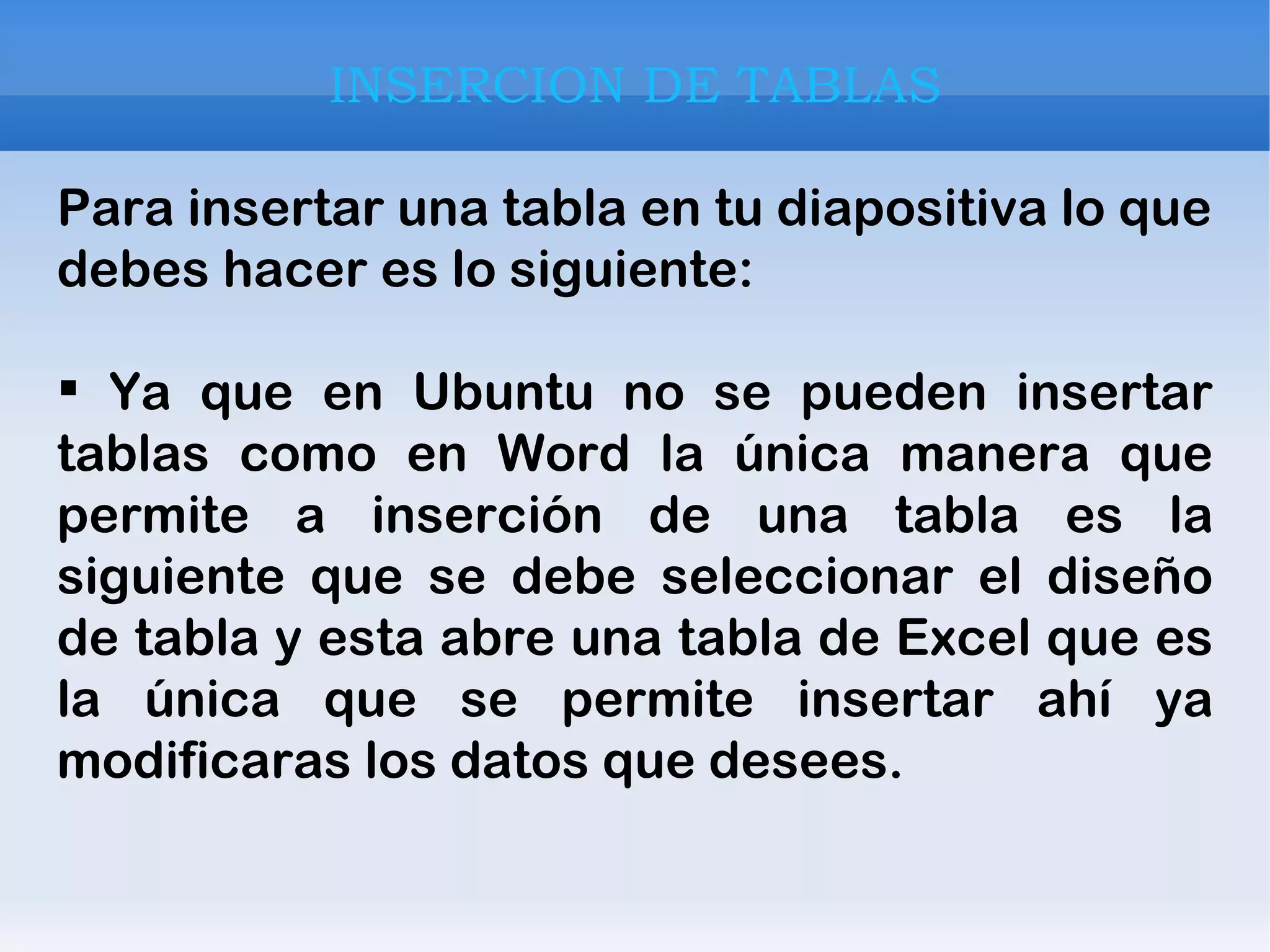 INSERCION DE TABLAS Para insertar una tabla en tu diapositiva lo que debes hacer es lo siguiente: Ya que en Ubuntu no se pueden insertar tablas como en Word la única manera que permite a inserción de una tabla es la siguiente que se debe seleccionar el diseño de tabla y esta abre una tabla de Excel que es la única que se permite insertar ahí ya modificaras los datos que desees. 