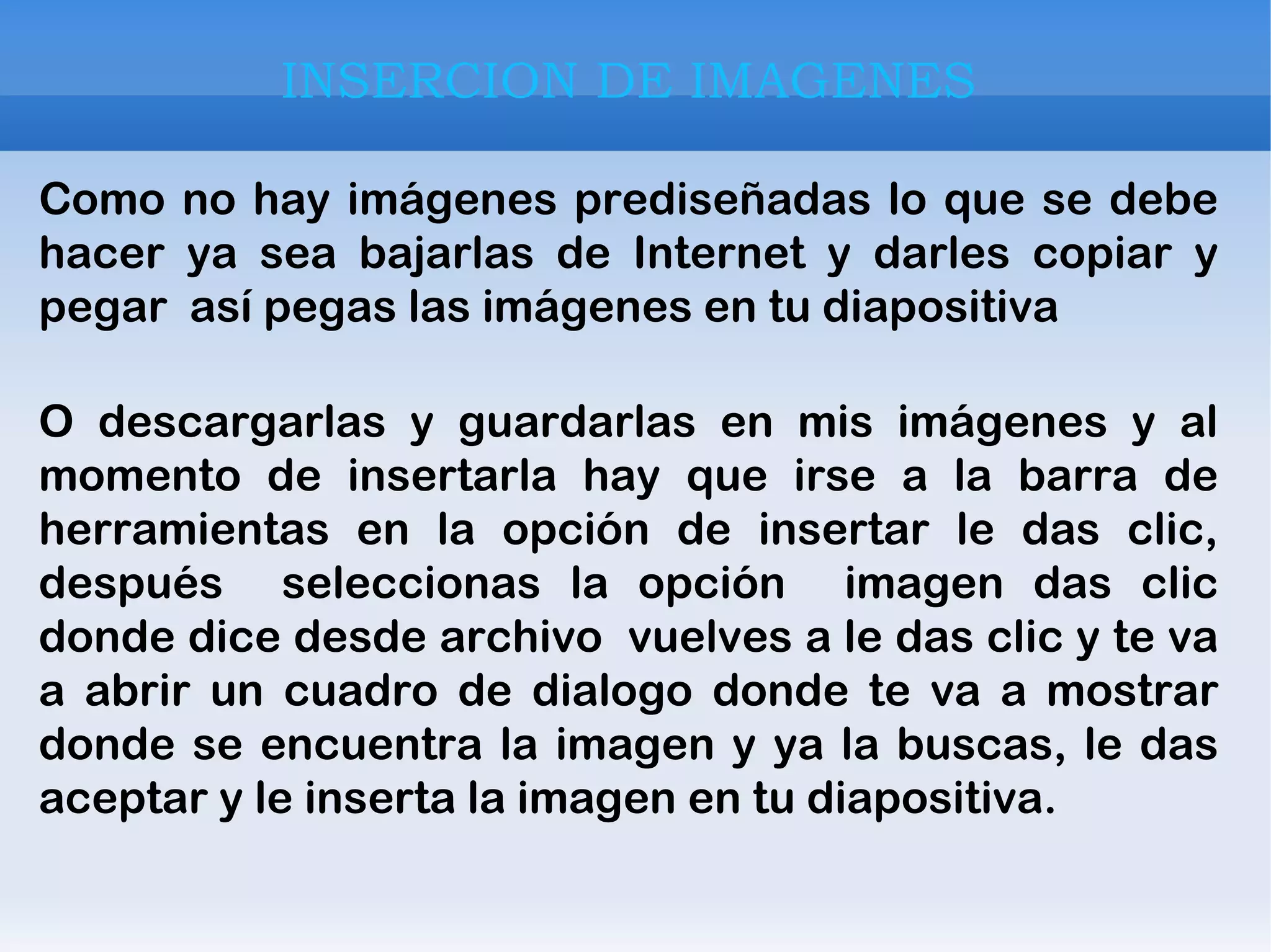 INSERCION DE IMAGENES Como no hay imágenes prediseñadas lo que se debe hacer ya sea bajarlas de Internet y darles copiar y pegar  así pegas las imágenes en tu diapositiva O descargarlas y guardarlas en mis imágenes y al momento de insertarla hay que irse a la barra de herramientas en la opción de insertar le das clic, después  seleccionas la opción  imagen das clic donde dice desde archivo  vuelves a le das clic y te va a abrir un cuadro de dialogo donde te va a mostrar donde se encuentra la imagen y ya la buscas, le das aceptar y le inserta la imagen en tu diapositiva. 