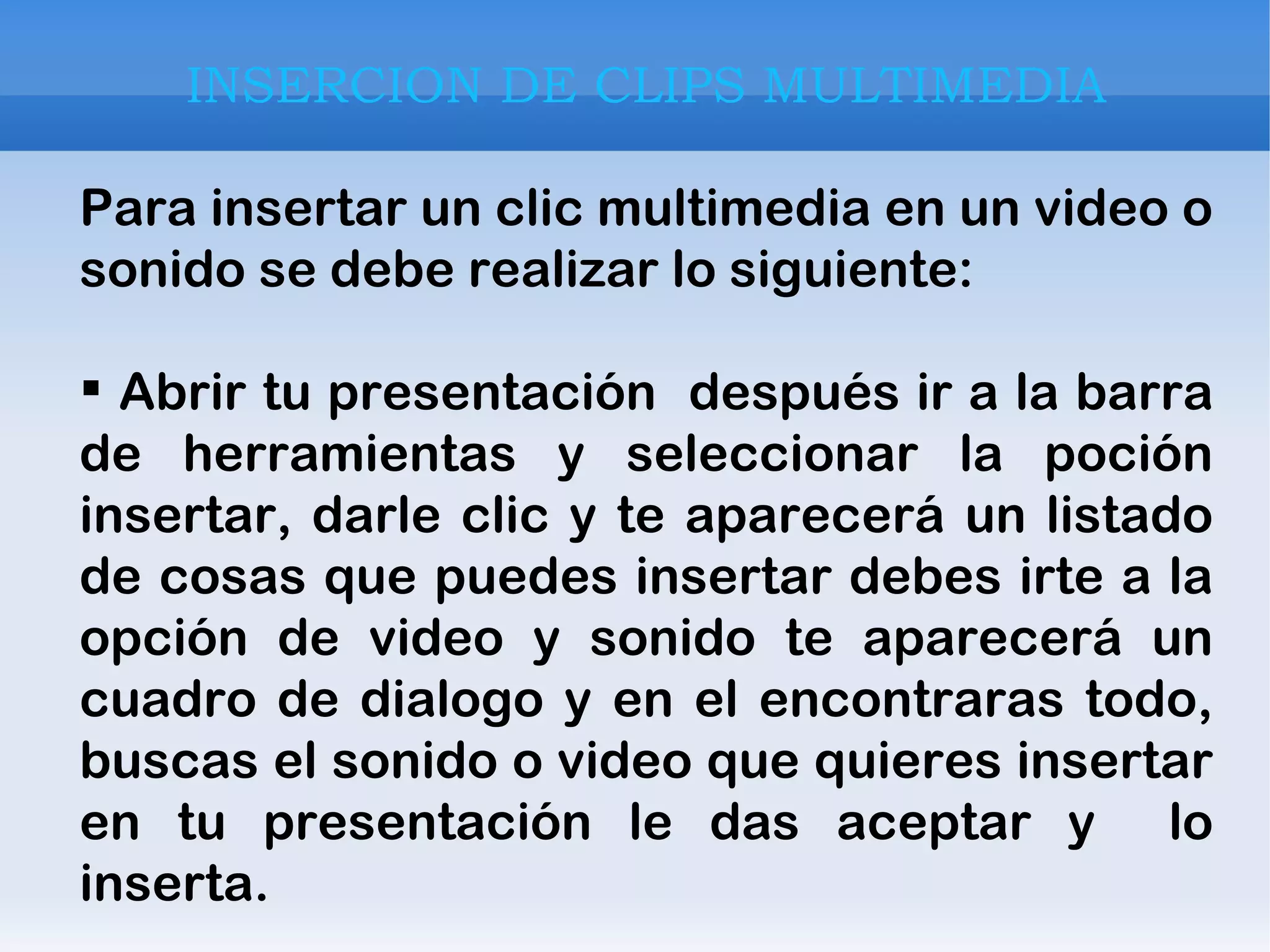 INSERCION DE CLIPS MULTIMEDIA Para insertar un clic multimedia en un video o sonido se debe realizar lo siguiente: Abrir tu presentación  después ir a la barra de herramientas y seleccionar la poción insertar, darle clic y te aparecerá un listado de cosas que puedes insertar debes irte a la opción de video y sonido te aparecerá un cuadro de dialogo y en el encontraras todo, buscas el sonido o video que quieres insertar en tu presentación le das aceptar y  lo inserta. 