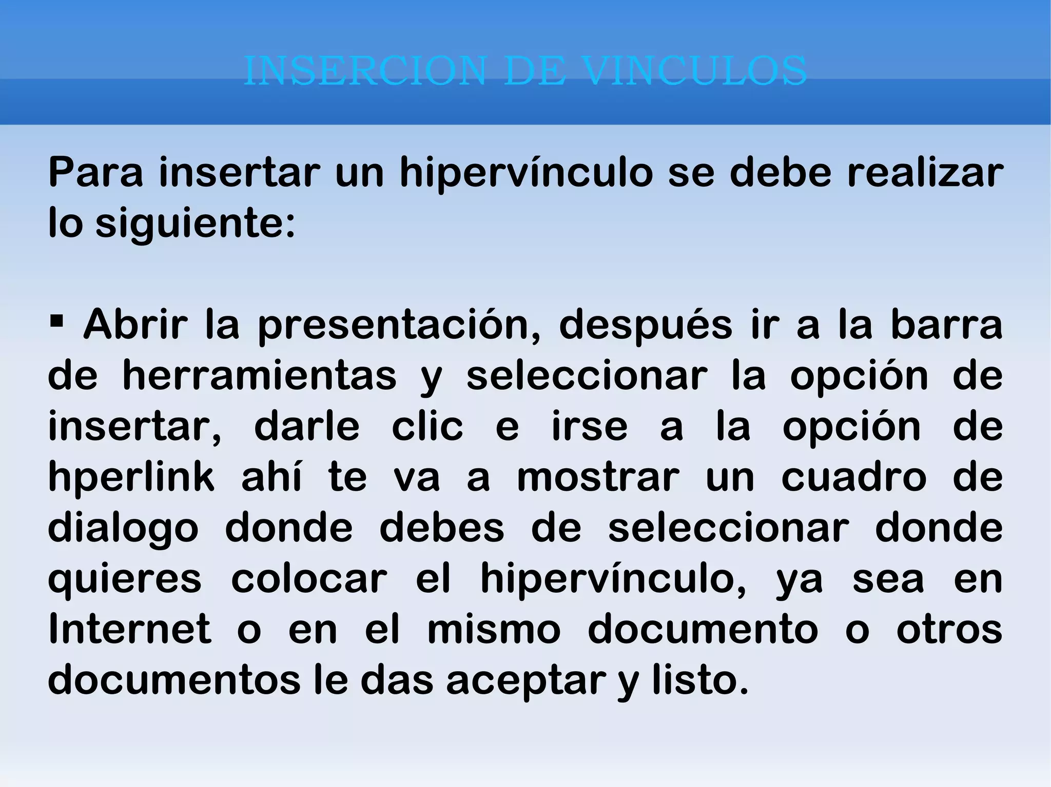 INSERCION DE VINCULOS Para insertar un hipervínculo se debe realizar lo siguiente:  Abrir la presentación, después ir a la barra de herramientas y seleccionar la opción de insertar, darle clic e irse a la opción de hperlink ahí te va a mostrar un cuadro de dialogo donde debes de seleccionar donde quieres colocar el hipervínculo, ya sea en Internet o en el mismo documento o otros documentos le das aceptar y listo. 